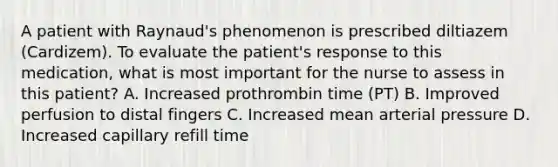 A patient with Raynaud's phenomenon is prescribed diltiazem (Cardizem). To evaluate the patient's response to this medication, what is most important for the nurse to assess in this patient? A. Increased prothrombin time (PT) B. Improved perfusion to distal fingers C. Increased mean arterial pressure D. Increased capillary refill time