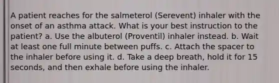 A patient reaches for the salmeterol (Serevent) inhaler with the onset of an asthma attack. What is your best instruction to the patient? a. Use the albuterol (Proventil) inhaler instead. b. Wait at least one full minute between puffs. c. Attach the spacer to the inhaler before using it. d. Take a deep breath, hold it for 15 seconds, and then exhale before using the inhaler.