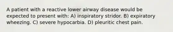 A patient with a reactive lower airway disease would be expected to present with: A) inspiratory stridor. B) expiratory wheezing. C) severe hypocarbia. D) pleuritic chest pain.