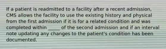 If a patient is readmitted to a facility after a recent admission, CMS allows the facility to use the existing history and physical from the first admission if it is for a related condition and was completed within _____ of the second admission and if an interval note updating any changes to the patient's condition has been documented.