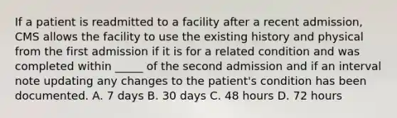 If a patient is readmitted to a facility after a recent admission, CMS allows the facility to use the existing history and physical from the first admission if it is for a related condition and was completed within _____ of the second admission and if an interval note updating any changes to the patient's condition has been documented. A. 7 days B. 30 days C. 48 hours D. 72 hours