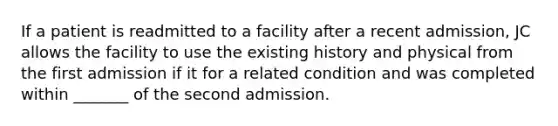 If a patient is readmitted to a facility after a recent admission, JC allows the facility to use the existing history and physical from the first admission if it for a related condition and was completed within _______ of the second admission.