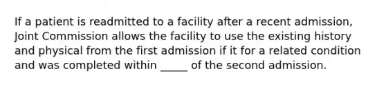 If a patient is readmitted to a facility after a recent admission, Joint Commission allows the facility to use the existing history and physical from the first admission if it for a related condition and was completed within _____ of the second admission.