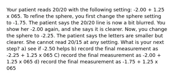 Your patient reads 20/20 with the following setting: -2.00 + 1.25 x 065. To refine the sphere, you first change the sphere setting to -1.75. The patient says the 20/20 line is now a bit blurred. You show her -2.00 again, and she says it is clearer. Now, you change the sphere to -2.25. The patient says the letters are smaller but clearer. She cannot read 20/15 at any setting. What is your next step? a) see if -2.50 helps b) record the final measurement as -2.25 + 1.25 x 065 C) record the final measurement as -2.00 + 1.25 x 065 d) record the final measurement as -1.75 + 1.25 x 065