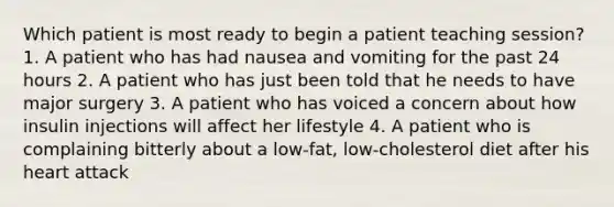 Which patient is most ready to begin a patient teaching session? 1. A patient who has had nausea and vomiting for the past 24 hours 2. A patient who has just been told that he needs to have major surgery 3. A patient who has voiced a concern about how insulin injections will affect her lifestyle 4. A patient who is complaining bitterly about a low-fat, low-cholesterol diet after his heart attack