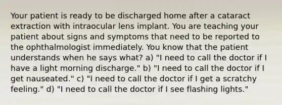 Your patient is ready to be discharged home after a cataract extraction with intraocular lens implant. You are teaching your patient about signs and symptoms that need to be reported to the ophthalmologist immediately. You know that the patient understands when he says what? a) "I need to call the doctor if I have a light morning discharge." b) "I need to call the doctor if I get nauseated." c) "I need to call the doctor if I get a scratchy feeling." d) "I need to call the doctor if I see flashing lights."