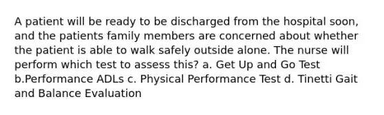 A patient will be ready to be discharged from the hospital soon, and the patients family members are concerned about whether the patient is able to walk safely outside alone. The nurse will perform which test to assess this? a. Get Up and Go Test b.Performance ADLs c. Physical Performance Test d. Tinetti Gait and Balance Evaluation