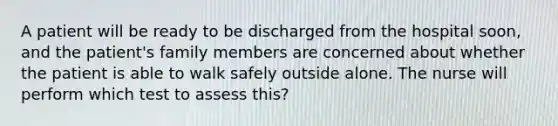 A patient will be ready to be discharged from the hospital soon, and the patient's family members are concerned about whether the patient is able to walk safely outside alone. The nurse will perform which test to assess this?