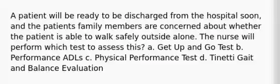 A patient will be ready to be discharged from the hospital soon, and the patients family members are concerned about whether the patient is able to walk safely outside alone. The nurse will perform which test to assess this? a. Get Up and Go Test b. Performance ADLs c. Physical Performance Test d. Tinetti Gait and Balance Evaluation