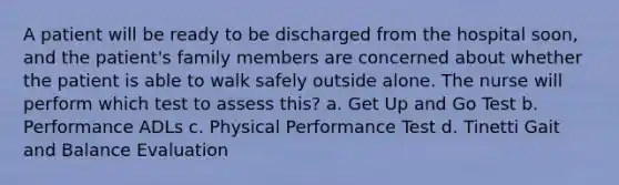 A patient will be ready to be discharged from the hospital soon, and the patient's family members are concerned about whether the patient is able to walk safely outside alone. The nurse will perform which test to assess this? a. Get Up and Go Test b. Performance ADLs c. Physical Performance Test d. Tinetti Gait and Balance Evaluation