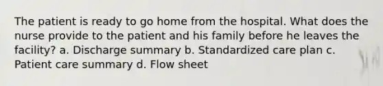 The patient is ready to go home from the hospital. What does the nurse provide to the patient and his family before he leaves the facility? a. Discharge summary b. Standardized care plan c. Patient care summary d. Flow sheet