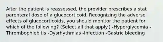 After the patient is reassessed, the provider prescribes a stat parenteral dose of a glucocorticoid. Recognizing the adverse effects of glucocorticoids, you should monitor the patient for which of the following? (Select all that apply.) -Hyperglycemia -Thrombophlebitis -Dysrhythmias -Infection -Gastric bleeding