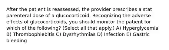 After the patient is reassessed, the provider prescribes a stat parenteral dose of a glucocorticoid. Recognizing the adverse effects of glucocorticoids, you should monitor the patient for which of the following? (Select all that apply.) A) Hyperglycemia B) Thrombophlebitis C) Dysrhythmias D) Infection E) Gastric bleeding