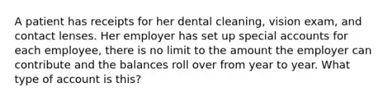 A patient has receipts for her dental cleaning, vision exam, and contact lenses. Her employer has set up special accounts for each employee, there is no limit to the amount the employer can contribute and the balances roll over from year to year. What type of account is this?