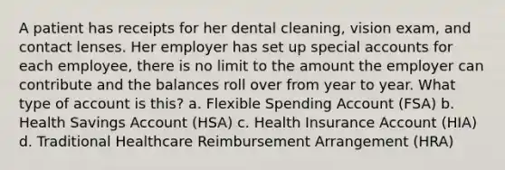 A patient has receipts for her dental cleaning, vision exam, and contact lenses. Her employer has set up special accounts for each employee, there is no limit to the amount the employer can contribute and the balances roll over from year to year. What type of account is this? a. Flexible Spending Account (FSA) b. Health Savings Account (HSA) c. Health Insurance Account (HIA) d. Traditional Healthcare Reimbursement Arrangement (HRA)