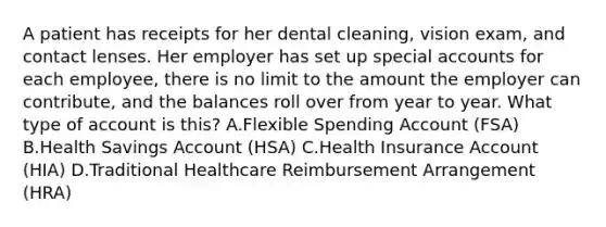 A patient has receipts for her dental cleaning, vision exam, and contact lenses. Her employer has set up special accounts for each employee, there is no limit to the amount the employer can contribute, and the balances roll over from year to year. What type of account is this? A.Flexible Spending Account (FSA) B.Health Savings Account (HSA) C.Health Insurance Account (HIA) D.Traditional Healthcare Reimbursement Arrangement (HRA)