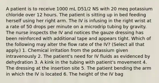 A patient is to receive 1000 mL D51/2 NS with 20 meq potassium chloride over 12 hours. The patient is sitting up in bed feeding herself using her right arm. The IV is infusing in the right wrist at a rate of 50 drops per minute on a microdrip tubing by gravity. The nurse inspects the IV and notices the gauze dressing has been reinforced with additional tape and appears tight. Which of the following may alter the flow rate of the IV? (Select all that apply.) 1. Chemical irritation from the potassium given intravenously 2. The patient's need for IV fluids as evidenced by dehydration 3. A kink in the tubing with patient's movement 4. The dressing at the insertion site 5. The patient bending the arm in which the IV is located 6. The height of the IV bag