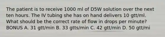 The patient is to receive 1000 ml of D5W solution over the next ten hours. The IV tubing she has on hand delivers 10 gtt/ml. What should be the correct rate of flow in drops per minute? BONUS A. 31 gtt/min B. 33 gtts/min C. 42 gtt/min D. 50 gtt/mi