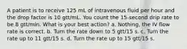 A patient is to receive 125 mL of intravenous fluid per hour and the drop factor is 10 gtt/mL. You count the 15-second drip rate to be 8 gtt/min. What is your best action? a. Nothing, the IV flow rate is correct. b. Turn the rate down to 5 gtt/15 s. c. Turn the rate up to 11 gtt/15 s. d. Turn the rate up to 15 gtt/15 s.