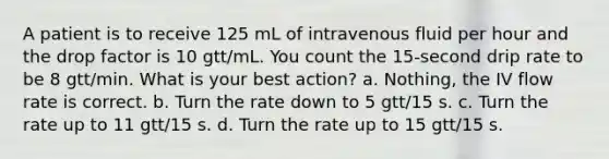 A patient is to receive 125 mL of intravenous fluid per hour and the drop factor is 10 gtt/mL. You count the 15-second drip rate to be 8 gtt/min. What is your best action? a. Nothing, the IV flow rate is correct. b. Turn the rate down to 5 gtt/15 s. c. Turn the rate up to 11 gtt/15 s. d. Turn the rate up to 15 gtt/15 s.