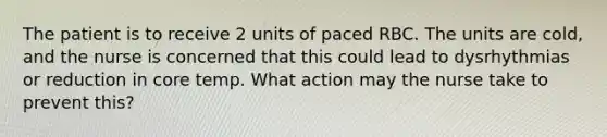 The patient is to receive 2 units of paced RBC. The units are cold, and the nurse is concerned that this could lead to dysrhythmias or reduction in core temp. What action may the nurse take to prevent this?