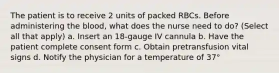 The patient is to receive 2 units of packed RBCs. Before administering the blood, what does the nurse need to do? (Select all that apply) a. Insert an 18-gauge IV cannula b. Have the patient complete consent form c. Obtain pretransfusion vital signs d. Notify the physician for a temperature of 37°