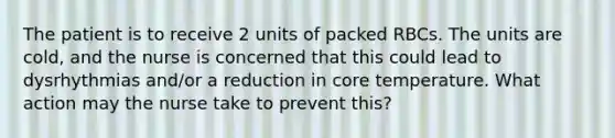 The patient is to receive 2 units of packed RBCs. The units are cold, and the nurse is concerned that this could lead to dysrhythmias and/or a reduction in core temperature. What action may the nurse take to prevent this?