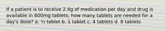 If a patient is to receive 2.4g of medication per day and drug is available in 600mg tablets, how many tablets are needed for a day's dose? a. ½ tablet b. 1 tablet c. 4 tablets d. 8 tablets