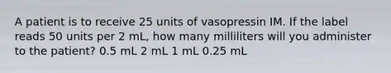 A patient is to receive 25 units of vasopressin IM. If the label reads 50 units per 2 mL, how many milliliters will you administer to the patient? 0.5 mL 2 mL 1 mL 0.25 mL