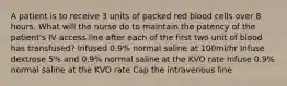 A patient is to receive 3 units of packed red blood cells over 8 hours. What will the nurse do to maintain the patency of the patient's IV access line after each of the first two unit of blood has transfused? Infused 0.9% normal saline at 100ml/hr Infuse dextrose 5% and 0.9% normal saline at the KVO rate Infuse 0.9% normal saline at the KVO rate Cap the intravenous line