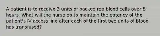 A patient is to receive 3 units of packed red blood cells over 8 hours. What will the nurse do to maintain the patency of the patient's IV access line after each of the first two units of blood has transfused?