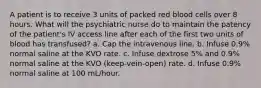 A patient is to receive 3 units of packed red blood cells over 8 hours. What will the psychiatric nurse do to maintain the patency of the patient's IV access line after each of the first two units of blood has transfused? a. Cap the intravenous line. b. Infuse 0.9% normal saline at the KVO rate. c. Infuse dextrose 5% and 0.9% normal saline at the KVO (keep-vein-open) rate. d. Infuse 0.9% normal saline at 100 mL/hour.