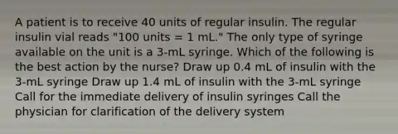 A patient is to receive 40 units of regular insulin. The regular insulin vial reads "100 units = 1 mL." The only type of syringe available on the unit is a 3-mL syringe. Which of the following is the best action by the nurse? Draw up 0.4 mL of insulin with the 3-mL syringe Draw up 1.4 mL of insulin with the 3-mL syringe Call for the immediate delivery of insulin syringes Call the physician for clarification of the delivery system