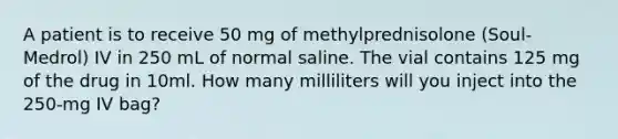 A patient is to receive 50 mg of methylprednisolone (Soul-Medrol) IV in 250 mL of normal saline. The vial contains 125 mg of the drug in 10ml. How many milliliters will you inject into the 250-mg IV bag?