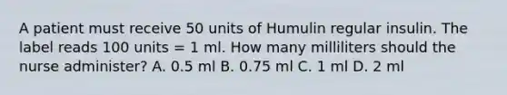 A patient must receive 50 units of Humulin regular insulin. The label reads 100 units = 1 ml. How many milliliters should the nurse administer? A. 0.5 ml B. 0.75 ml C. 1 ml D. 2 ml