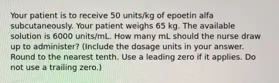 Your patient is to receive 50 units/kg of epoetin alfa subcutaneously. Your patient weighs 65 kg. The available solution is 6000 units/mL. How many mL should the nurse draw up to administer? (Include the dosage units in your answer. Round to the nearest tenth. Use a leading zero if it applies. Do not use a trailing zero.)