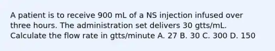 A patient is to receive 900 mL of a NS injection infused over three hours. The administration set delivers 30 gtts/mL. Calculate the flow rate in gtts/minute A. 27 B. 30 C. 300 D. 150