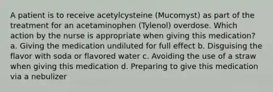 A patient is to receive acetylcysteine (Mucomyst) as part of the treatment for an acetaminophen (Tylenol) overdose. Which action by the nurse is appropriate when giving this medication? a. Giving the medication undiluted for full effect b. Disguising the flavor with soda or flavored water c. Avoiding the use of a straw when giving this medication d. Preparing to give this medication via a nebulizer