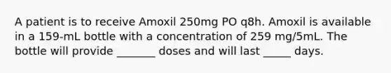 A patient is to receive Amoxil 250mg PO q8h. Amoxil is available in a 159-mL bottle with a concentration of 259 mg/5mL. The bottle will provide _______ doses and will last _____ days.