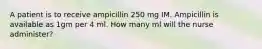 A patient is to receive ampicillin 250 mg IM. Ampicillin is available as 1gm per 4 ml. How many ml will the nurse administer?