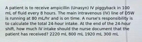 A patient is to receive ampicillin (Unasyn) IV piggyback in 100 mL of fluid every 8 hours. The main intravenous (IV) line of D5W is running at 80 mL/hr and is on time. A nurse's responsibility is to calculate the total 24-hour intake. At the end of the 24-hour shift, how much IV intake should the nurse document that the patient has received? 2220 mL 800 mL 1920 mL 300 mL