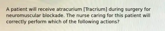 A patient will receive atracurium [Tracrium] during surgery for neuromuscular blockade. The nurse caring for this patient will correctly perform which of the following actions?