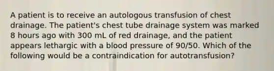 A patient is to receive an autologous transfusion of chest drainage. The patient's chest tube drainage system was marked 8 hours ago with 300 mL of red drainage, and the patient appears lethargic with a blood pressure of 90/50. Which of the following would be a contraindication for autotransfusion?