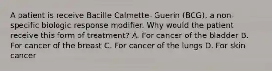 A patient is receive Bacille Calmette- Guerin (BCG), a non-specific biologic response modifier. Why would the patient receive this form of treatment? A. For cancer of the bladder B. For cancer of the breast C. For cancer of the lungs D. For skin cancer