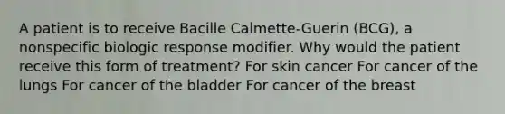 A patient is to receive Bacille Calmette-Guerin (BCG), a nonspecific biologic response modifier. Why would the patient receive this form of treatment? For skin cancer For cancer of the lungs For cancer of the bladder For cancer of the breast