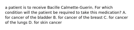 a patient is to receive Bacille Calmette-Guerin. For which condition will the patient be required to take this medication? A. for cancer of the bladder B. for cancer of the breast C. for cancer of the lungs D. for skin cancer