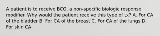 A patient is to receive BCG, a non-specific biologic response modifier. Why would the patient receive this type of tx? A. For CA of the bladder B. For CA of the breast C. For CA of the lungs D. For skin CA