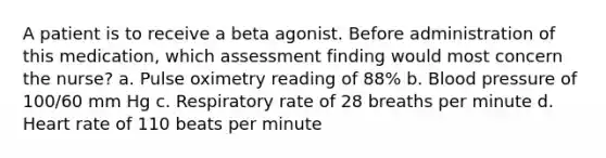 A patient is to receive a beta agonist. Before administration of this medication, which assessment finding would most concern the nurse? a. Pulse oximetry reading of 88% b. Blood pressure of 100/60 mm Hg c. Respiratory rate of 28 breaths per minute d. Heart rate of 110 beats per minute