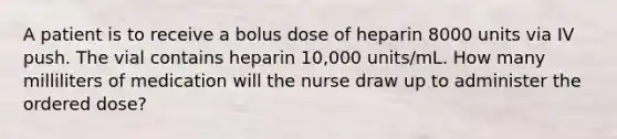 A patient is to receive a bolus dose of heparin 8000 units via IV push. The vial contains heparin 10,000 units/mL. How many milliliters of medication will the nurse draw up to administer the ordered dose?