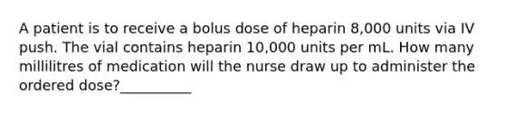 A patient is to receive a bolus dose of heparin 8,000 units via IV push. The vial contains heparin 10,000 units per mL. How many millilitres of medication will the nurse draw up to administer the ordered dose?__________